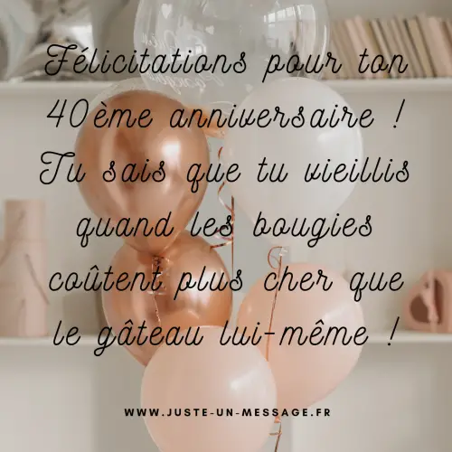 Félicitations pour ton 40ème anniversaire ! Tu sais que tu vieillis quand les bougies coûtent plus cher que le gâteau lui-même Félicitations pour ton 40ème anniversaire ! Tu sais que tu vieillis quand les bougies coûtent plus cher que le gâteau lui-même !